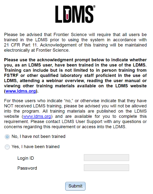 LDMS acknowledgement text (warning, long): Please be advised that Frontier Science will require that all users be trained in the LDMS prior to using the system in accordance with 21 CFR Part 11. Acknowledgement of this training will be maintained electronically at Frontier Science. Please use the acknowledgment prompt below to indicate whether you, as an LDMS user, have been trained in the use of the LDMS. Training can include but is not limited to in person training from FSTRF or other qualified laboratory staff proficient in the use of LDMS, attending a webinar overview, reading the user manual or viewing other training materials available on the LDMS website (www.ldms.org). For those users who indicate “no,” or otherwise indicate that they have NOT received LDMS training, please be advised you will not be allowed into the program. All training materials are published on the LDMS website (www.ldms.org) and are available for you to complete this requirement. Please contact LDMS User Support with any questions or concerns regarding this requirement or access into the LDMS.