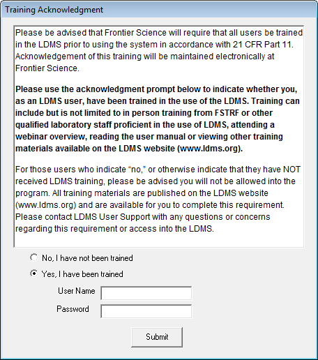 LDMS acknowledgement text (warning, long): Please be advised that Frontier Science will require that all users be trained in the LDMS prior to using the system in accordance with 21 CFR Part 11. Acknowledgement of this training will be maintained electronically at Frontier Science. Please use the acknowledgment prompt below to indicate whether you, as an LDMS user, have been trained in the use of the LDMS. Training can include but is not limited to in person training from FSTRF or other qualified laboratory staff proficient in the use of LDMS, attending a webinar overview, reading the user manual or viewing other training materials available on the LDMS website (www.ldms.org). For those users who indicate “no,” or otherwise indicate that they have NOT received LDMS training, please be advised you will not be allowed into the program. All training materials are published on the LDMS website (www.ldms.org) and are available for you to complete this requirement. Please contact LDMS User Support with any questions or concerns regarding this requirement or access into the LDMS.