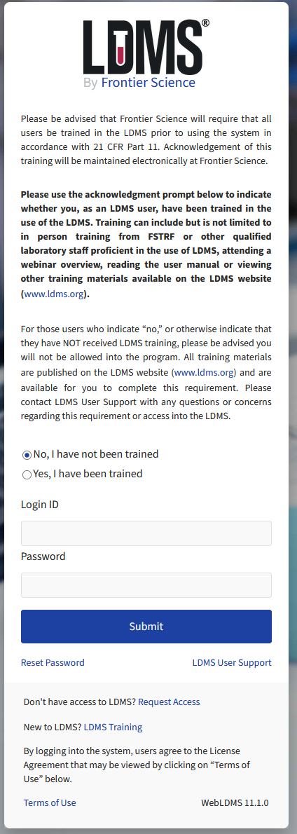 LDMS acknowledgement text (warning, long): Please be advised that Frontier Science will require that all users be trained in the LDMS prior to using the system in accordance with 21 CFR Part 11. Acknowledgement of this training will be maintained electronically at Frontier Science. Please use the acknowledgment prompt below to indicate whether you, as an LDMS user, have been trained in the use of the LDMS. Training can include but is not limited to in person training from FSTRF or other qualified laboratory staff proficient in the use of LDMS, attending a webinar overview, reading the user manual or viewing other training materials available on the LDMS website (www.ldms.org). For those users who indicate “no,” or otherwise indicate that they have NOT received LDMS training, please be advised you will not be allowed into the program. All training materials are published on the LDMS website (www.ldms.org) and are available for you to complete this requirement. Please contact LDMS User Support with any questions or concerns regarding this requirement or access into the LDMS.
